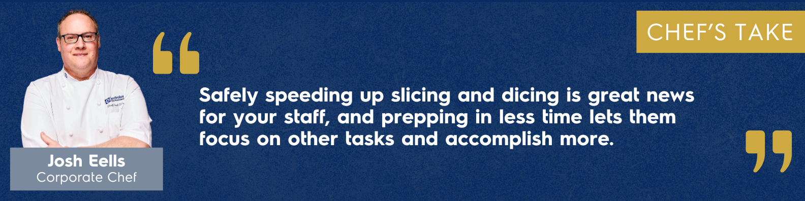 "Safely speeding up slicing and dicing is great news for your staff, who don't need to worry about painful cuts. Plus, when your staff preps in less time, they can focus on other tasks and accomplish more." Josh Eells, Corporate Chef